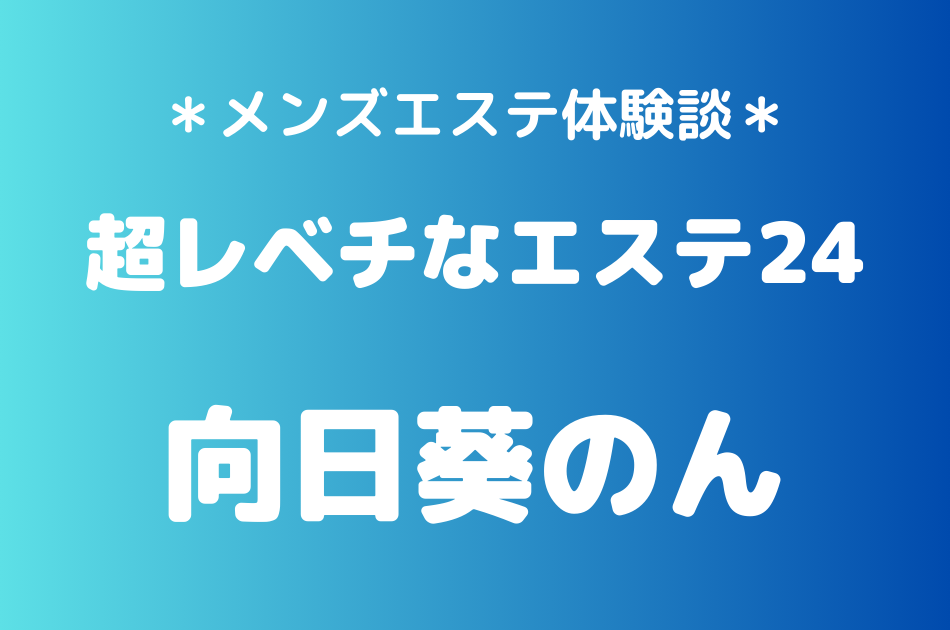 超レベチなエステ24「向日葵のん」のメンズエステ体験談｜施術内容＆評判・口コミをチェック！