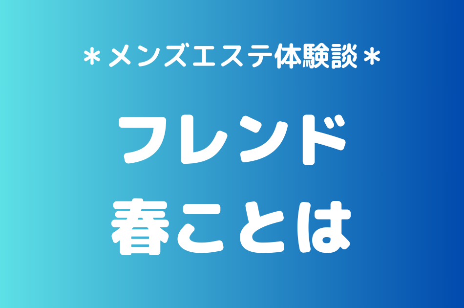 フレンド「春ことは」のメンズエステ体験談｜施術内容＆評判・口コミをチェック！