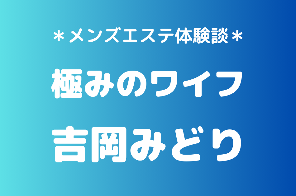 極みのワイフ「吉岡みどり」のメンズエステ体験談｜施術内容＆評判・口コミをチェック！