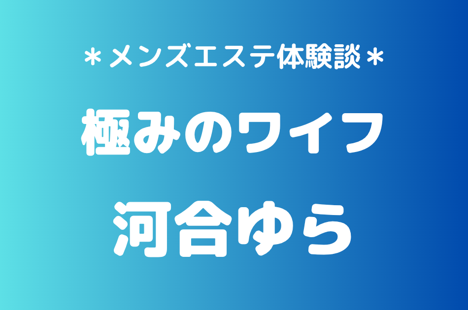 極みのワイフ「河合ゆら」の新宿メンズエステ体験談｜施術内容＆評判・口コミをチェック！