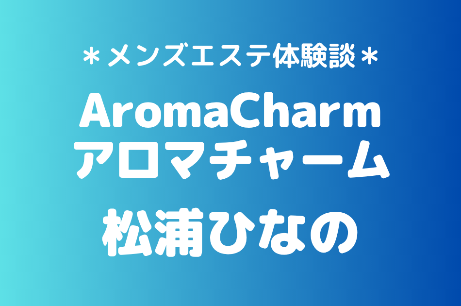 アロマチャーム「松浦ひなの」の新宿メンズエステ体験談｜施術内容＆評判・口コミをチェック！