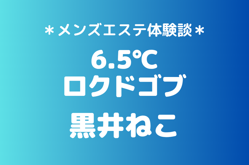 6.5℃（ロクドゴブ）「黒井ねこ」の池袋メンズエステ体験談｜施術内容＆評判・口コミをチェック！