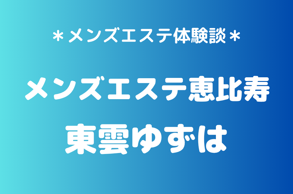 メンズエステ恵比寿「東雲ゆずは」の恵比寿メンズエステ体験談｜施術内容＆評判・口コミをチェック！
