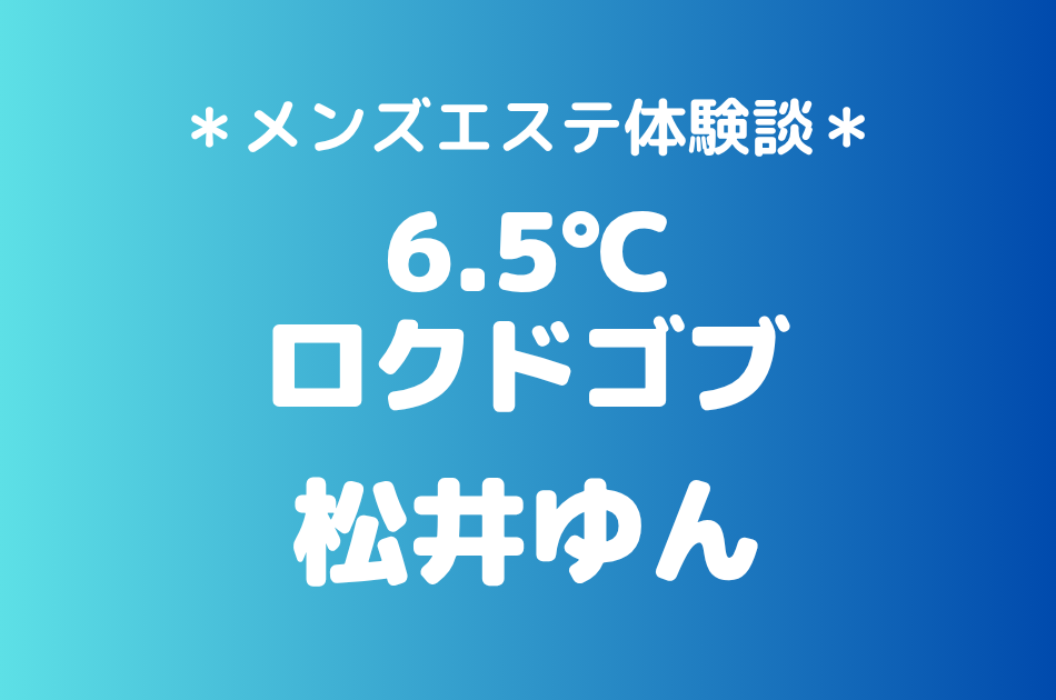 6.5℃（ロクドゴブ）「松井ゆん」の池袋メンズエステ体験談｜施術内容＆評判・口コミをチェック！