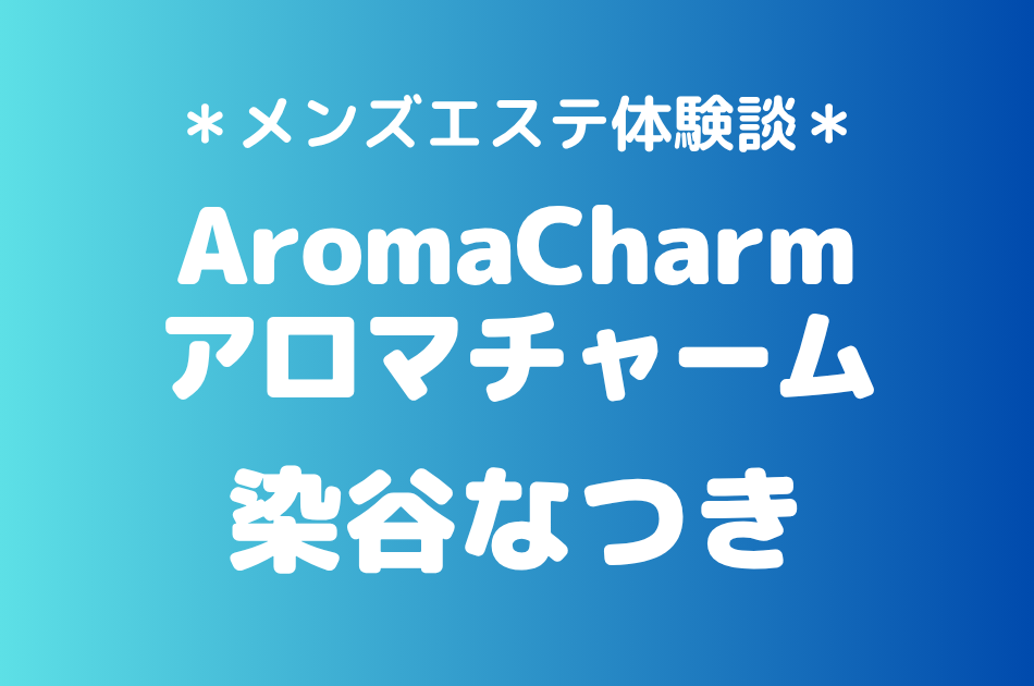 アロマチャーム「染谷なつき」の新宿メンズエステ体験談｜施術内容＆評判・口コミをチェック！