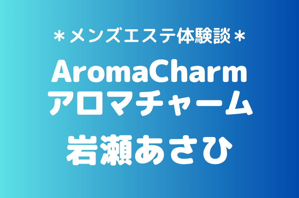 アロマチャーム「岩瀬あさひ」の新宿メンズエステ体験談｜施術内容＆評判・口コミをチェック！