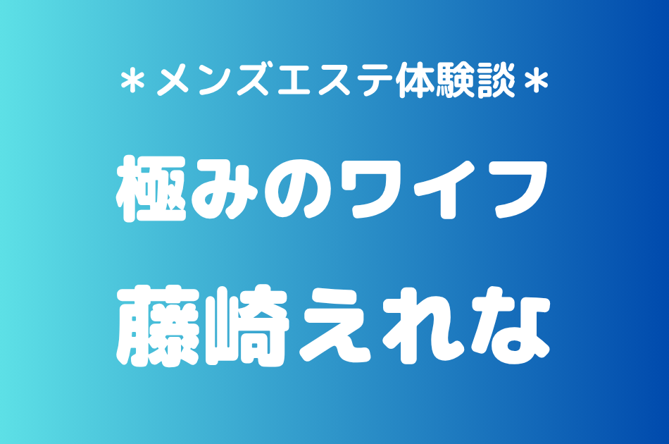 極みのワイフ「藤崎えれな」の新宿メンズエステ体験談｜施術内容＆評判・口コミをチェック！