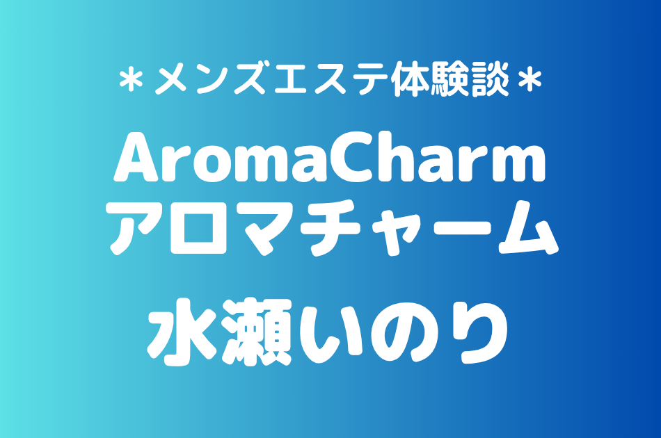 アロマチャーム「水瀬いのり」の新宿メンズエステ体験談｜施術内容＆評判・口コミをチェック！