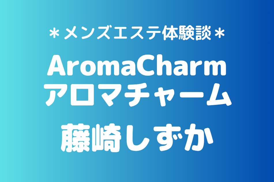 アロマチャーム「藤崎しずか」の新宿メンズエステ体験談｜施術内容＆評判・口コミをチェック！